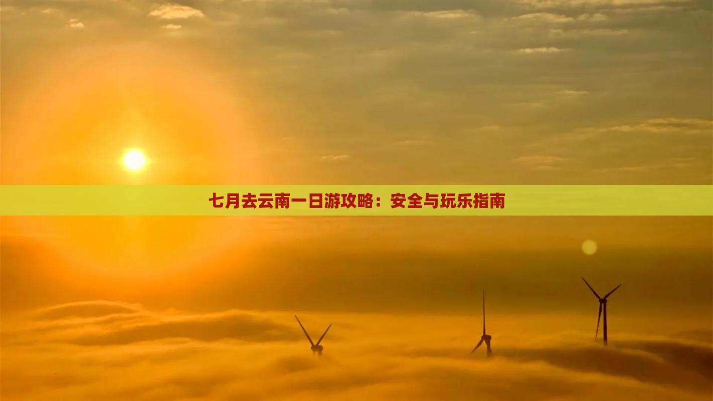 七月去云南一日游攻略：安全与玩乐指南