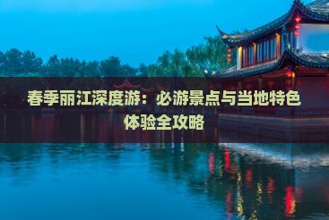 春季丽江深度游：必游景点与当地特色体验全攻略