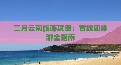 二月去云南古城团体旅游