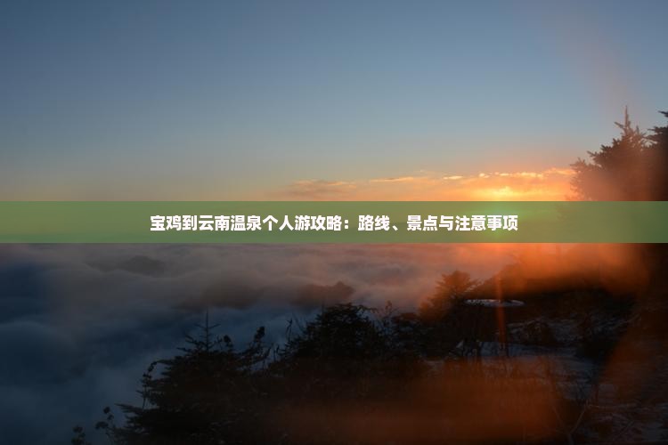 宝鸡到云南温泉个人游攻略：路线、景点与注意事项