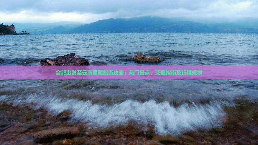 合肥出发至云南昆明旅游攻略：热门景点、交通指南及行程规划