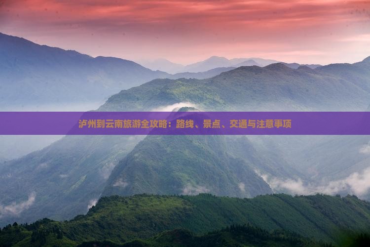 泸州到云南旅游全攻略：路线、景点、交通与注意事项