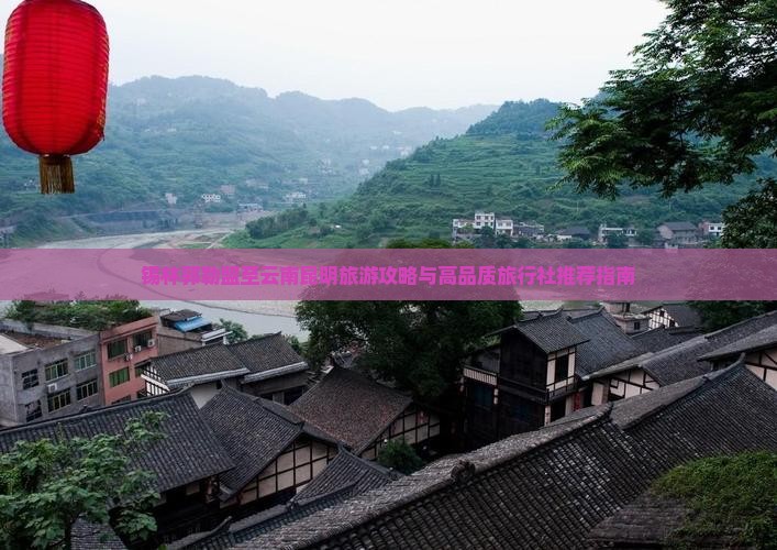 锡林郭勒盟至云南昆明旅游攻略与高品质旅行社推荐指南
