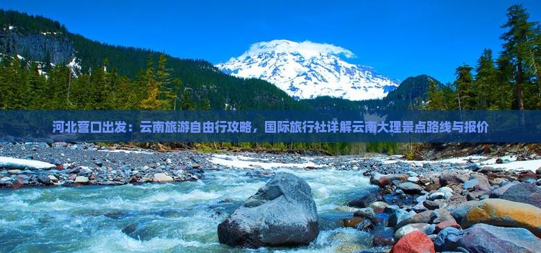 河北营口出发：云南旅游自由行攻略，国际旅行社详解云南大理景点路线与报价