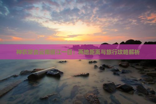 神农架去云南丽江一日：两地距离与旅行攻略解析