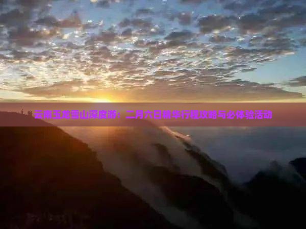 云南玉龙雪山深度游：二月六日精华行程攻略与必体验活动