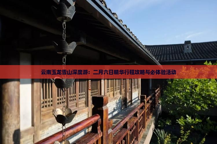 云南玉龙雪山深度游：二月六日精华行程攻略与必体验活动