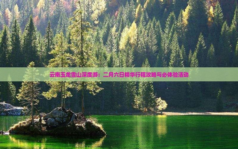 云南玉龙雪山深度游：二月六日精华行程攻略与必体验活动