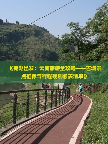 《芜湖出发：云南旅游全攻略——古城景点推荐与行程规划必去清单》