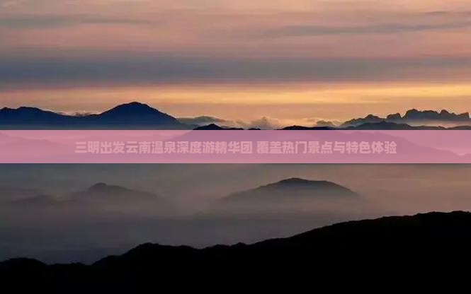 三明出发云南温泉深度游精华团 覆盖热门景点与特色体验