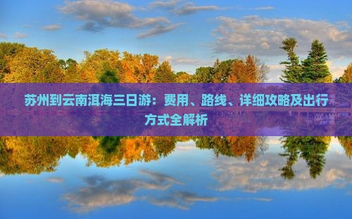 苏州到云南洱海三日游：费用、路线、详细攻略及出行方式全解析