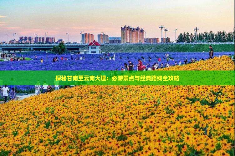 探秘甘南至云南大理：必游景点与经典路线全攻略