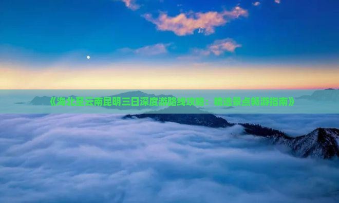 《海北至云南昆明三日深度游路线攻略：精选景点畅游指南》