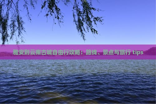 雅安到云南古城自由行攻略：路线、景点与旅行 tips