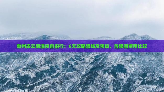 惠州去云南温泉自由行：6天攻略路线及预算，含跟团费用比较