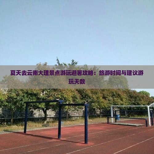 夏天去云南大理景点游玩避暑攻略：旅游时间与建议游玩天数
