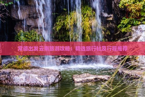 常德出发云南旅游攻略：精选旅行社及行程推荐