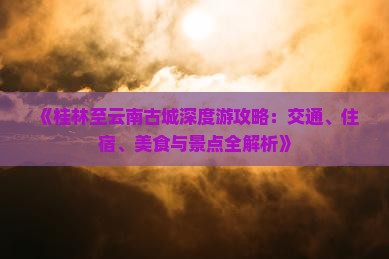 《桂林至云南古城深度游攻略：交通、住宿、美食与景点全解析》