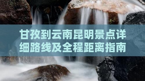 甘孜到云南昆明景点详细路线及全程距离指南