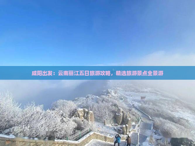 咸阳出发：云南丽江五日旅游攻略，精选旅游景点全景游
