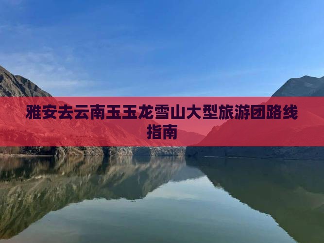 雅安去云南玉玉龙雪山大型旅游团路线指南