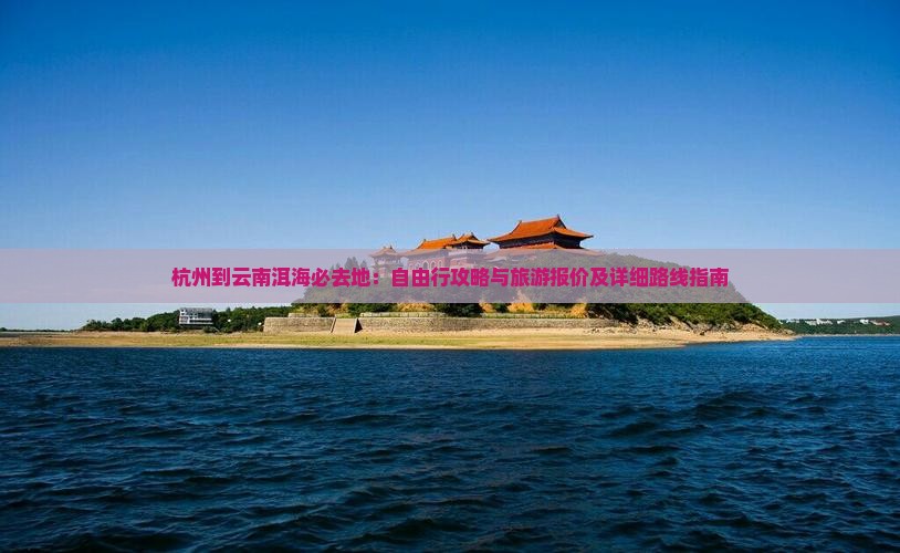 杭州到云南洱海必去地：自由行攻略与旅游报价及详细路线指南