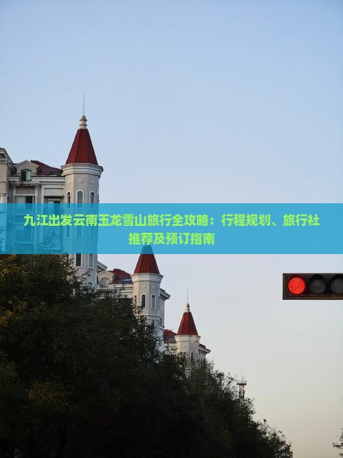 九江出发云南玉龙雪山旅行全攻略：行程规划、旅行社推荐及预订指南