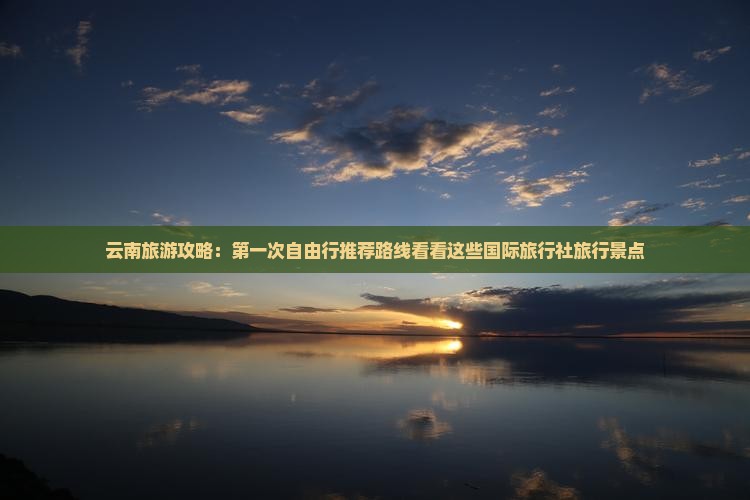 云南旅游攻略：第一次自由行推荐路线看看这些国际旅行社旅行景点
