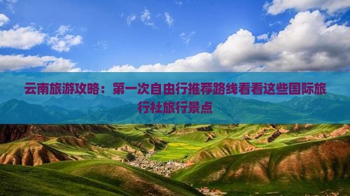 云南旅游攻略：第一次自由行推荐路线看看这些国际旅行社旅行景点