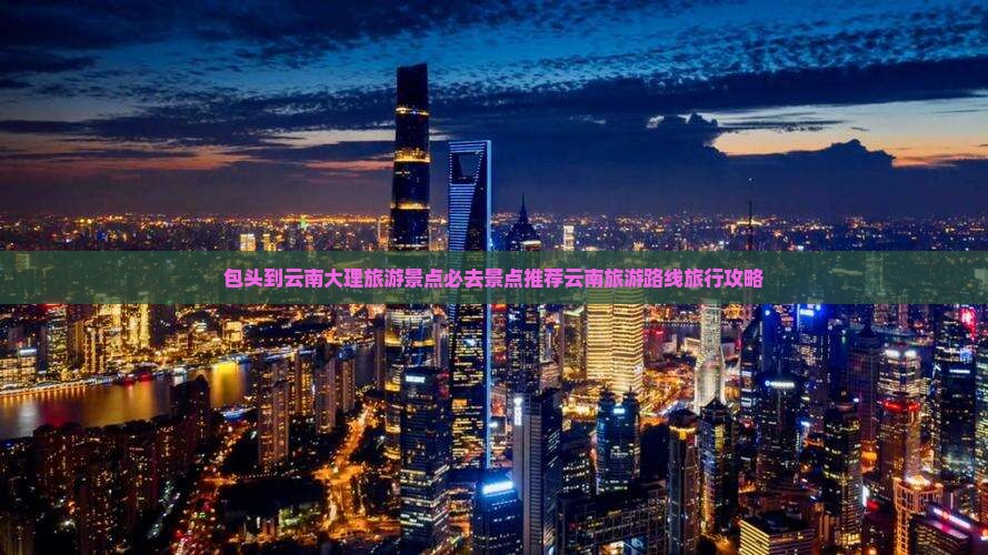 包头到云南大理旅游景点必去景点推荐云南旅游路线旅行攻略