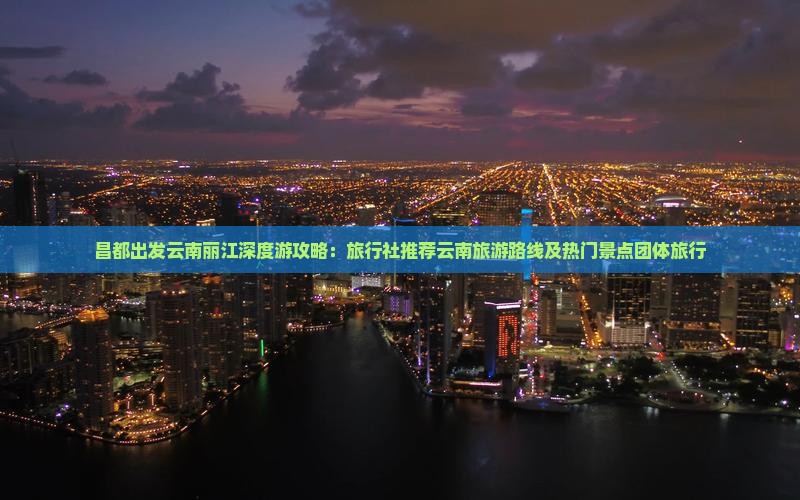 昌都出发云南丽江深度游攻略：旅行社推荐云南旅游路线及热门景点团体旅行