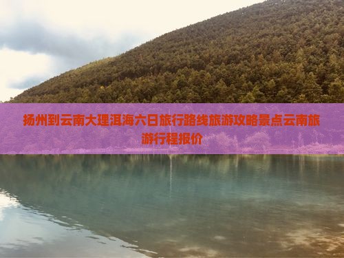 扬州到云南大理洱海六日旅行路线旅游攻略景点云南旅游行程报价