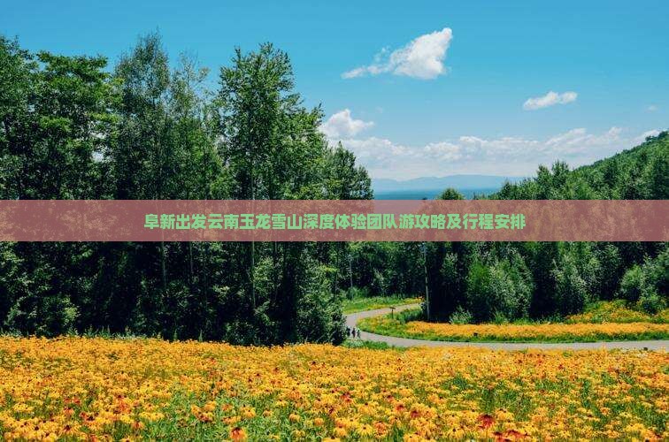 阜新出发云南玉龙雪山深度体验团队游攻略及行程安排