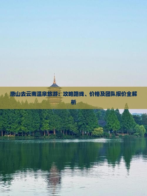 唐山去云南温泉旅游：攻略路线、价格及团队报价全解析