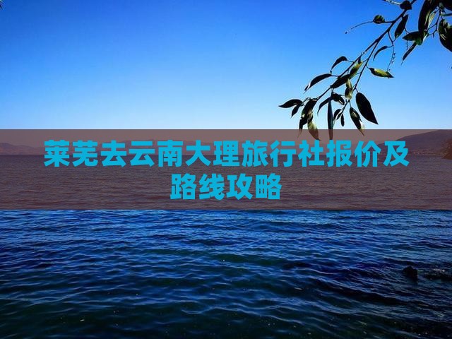 莱芜去云南大理旅行社报价及路线攻略