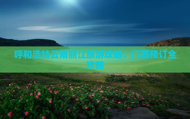 呼和浩特云南丽江旅游攻略：门票预订全攻略