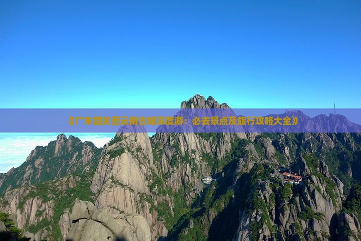 《广东韶关至云南古城深度游：必去景点及旅行攻略大全》