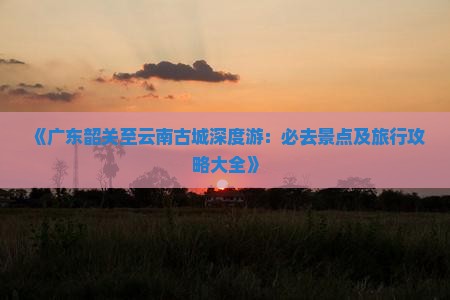 《广东韶关至云南古城深度游：必去景点及旅行攻略大全》
