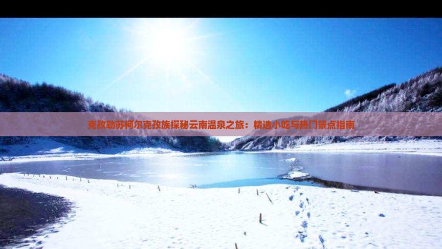 克孜勒苏柯尔克孜族探秘云南温泉之旅：精选小吃与热门景点指南
