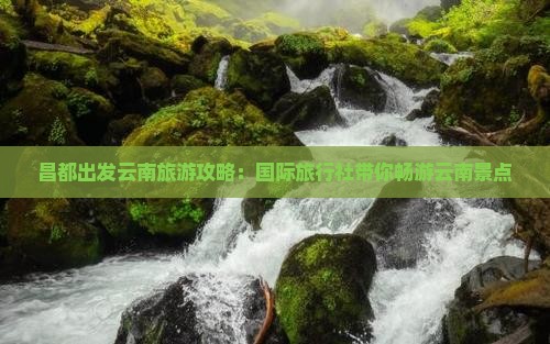 昌都出发云南旅游攻略：国际旅行社带你畅游云南景点