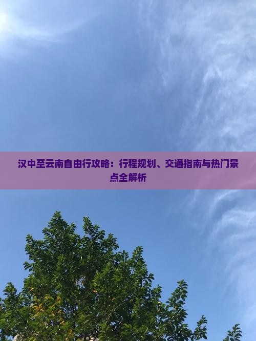汉中至云南自由行攻略：行程规划、交通指南与热门景点全解析