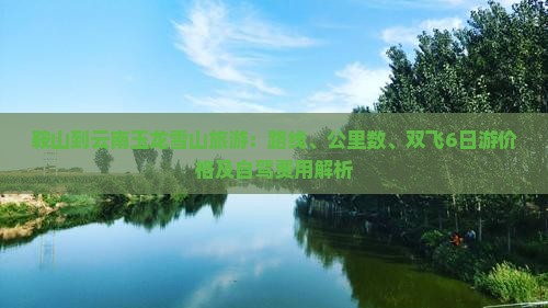 鞍山到云南玉龙雪山旅游：路线、公里数、双飞6日游价格及自驾费用解析