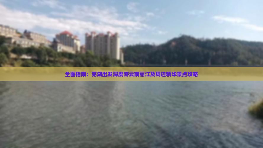 全面指南：芜湖出发深度游云南丽江及周边精华景点攻略
