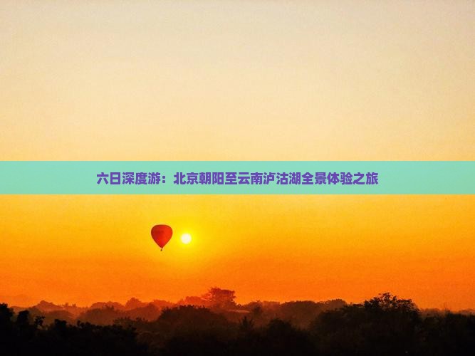 六日深度游：北京朝阳至云南泸沽湖全景体验之旅