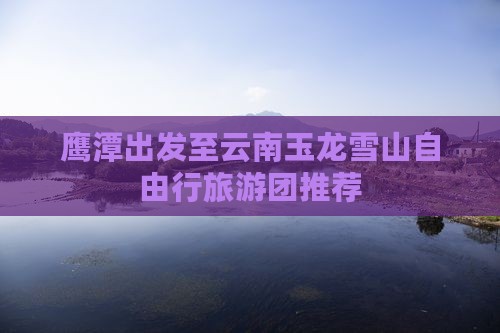 鹰潭出发至云南玉龙雪山自由行旅游团推荐