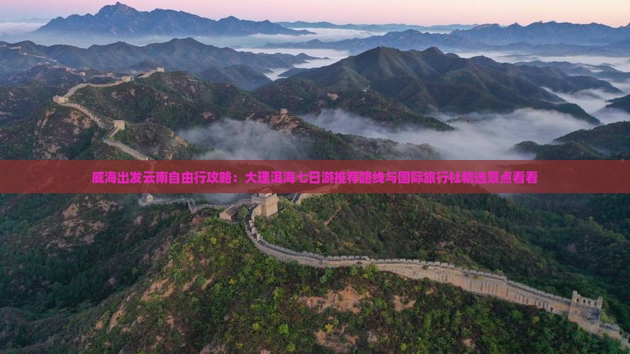 威海出发云南自由行攻略：大理洱海七日游推荐路线与国际旅行社精选景点看看