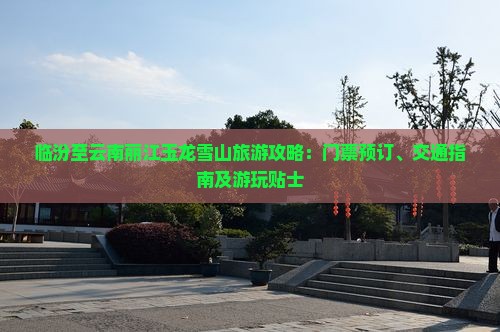 临汾至云南丽江玉龙雪山旅游攻略：门票预订、交通指南及游玩贴士