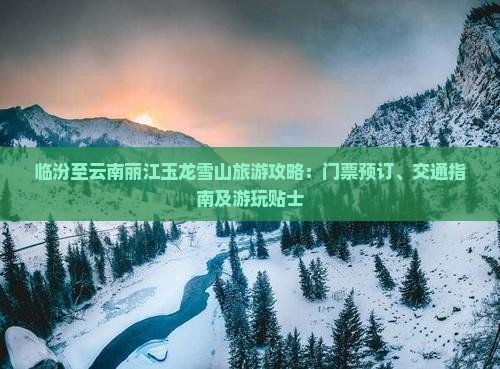 临汾至云南丽江玉龙雪山旅游攻略：门票预订、交通指南及游玩贴士
