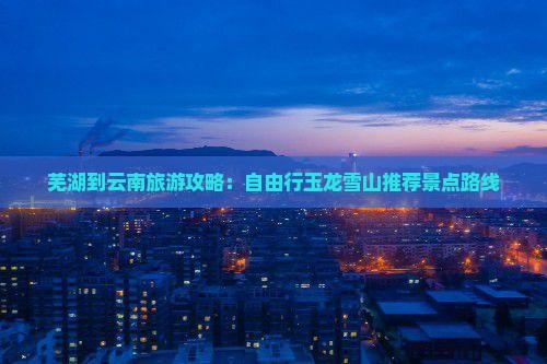 芜湖到云南旅游攻略：自由行玉龙雪山推荐景点路线