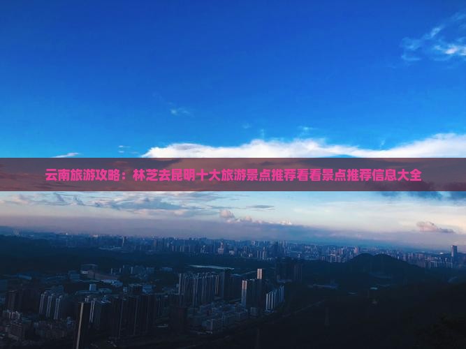云南旅游攻略：林芝去昆明十大旅游景点推荐看看景点推荐信息大全